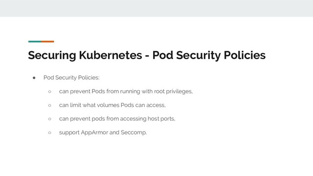 Securing Kubernetes - Pod Security Policies
● Pod Security Policies:
○ can prevent Pods from running with root privileges,
○ can limit what volumes Pods can access,
○ can prevent pods from accessing host ports,
○ support AppArmor and Seccomp.

