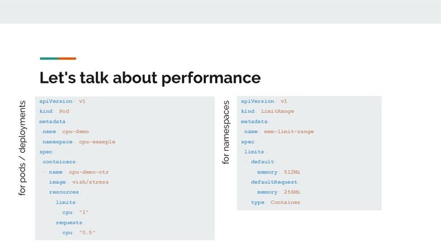 Let's talk about performance
apiVersion: v1
kind: Pod
metadata:
name: cpu-demo
namespace: cpu-example
spec:
containers:
- name: cpu-demo-ctr
image: vish/stress
resources:
limits:
cpu: "1"
requests:
cpu: "0.5"
apiVersion: v1
kind: LimitRange
metadata:
name: mem-limit-range
spec:
limits:
- default:
memory: 512Mi
defaultRequest:
memory: 256Mi
type: Container
for pods / deployments
for namespaces
