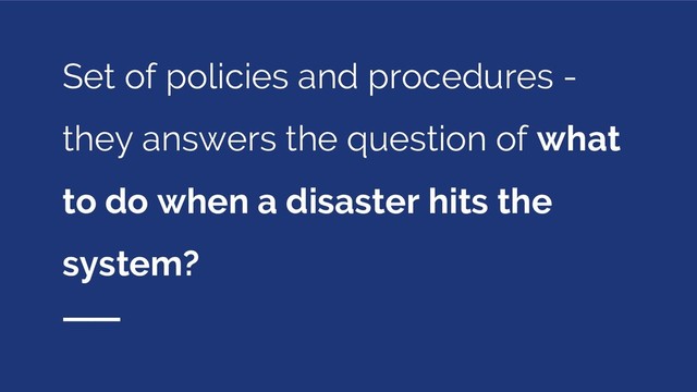 Set of policies and procedures -
they answers the question of what
to do when a disaster hits the
system?
