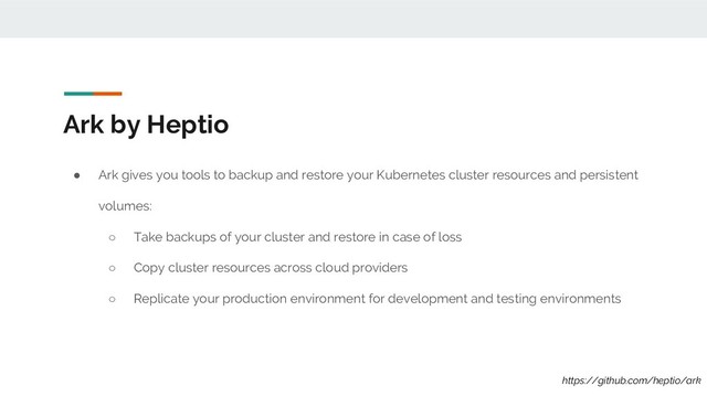 ● Ark gives you tools to backup and restore your Kubernetes cluster resources and persistent
volumes:
○ Take backups of your cluster and restore in case of loss
○ Copy cluster resources across cloud providers
○ Replicate your production environment for development and testing environments
Ark by Heptio
https://github.com/heptio/ark
