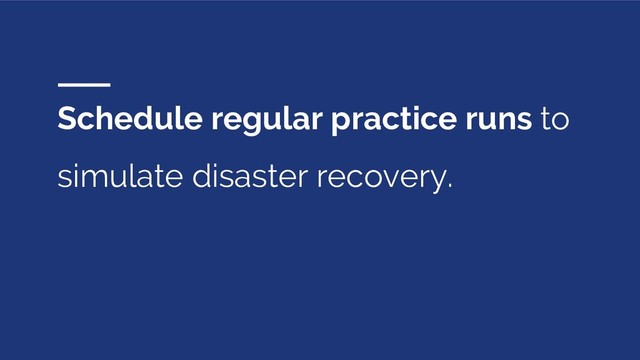 Schedule regular practice runs to
simulate disaster recovery.
