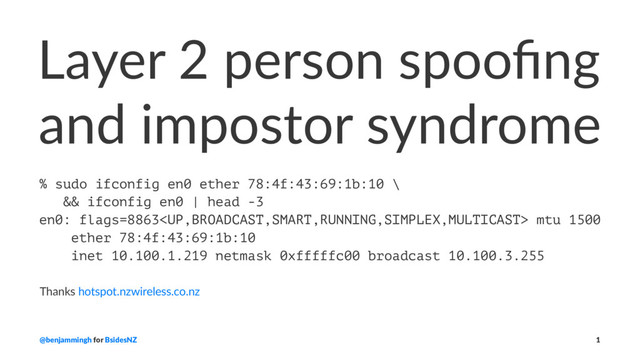 Layer 2 person spooﬁng
and impostor syndrome
% sudo ifconfig en0 ether 78:4f:43:69:1b:10 \
&& ifconfig en0 | head -3
en0: flags=8863 mtu 1500
ether 78:4f:43:69:1b:10
inet 10.100.1.219 netmask 0xfffffc00 broadcast 10.100.3.255
Thanks hotspot.nzwireless.co.nz
@benjammingh for BsidesNZ 1
