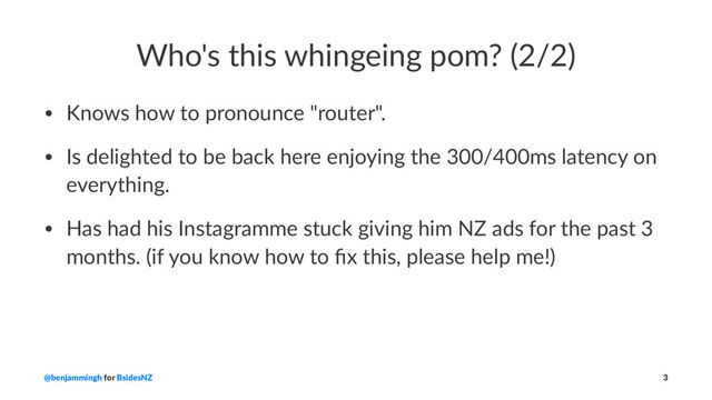 Who's this whingeing pom? (2/2)
• Knows how to pronounce "router".
• Is delighted to be back here enjoying the 300/400ms latency on
everything.
• Has had his Instagramme stuck giving him NZ ads for the past 3
months. (if you know how to ﬁx this, please help me!)
@benjammingh for BsidesNZ 3
