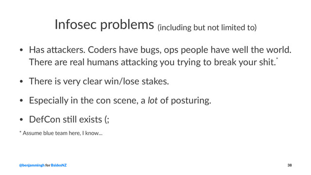 Infosec problems (including but not limited to)
• Has a&ackers. Coders have bugs, ops people have well the world.
There are real humans a&acking you trying to break your shit.*
• There is very clear win/lose stakes.
• Especially in the con scene, a lot of posturing.
• DefCon sCll exists (;
* Assume blue team here, I know...
@benjammingh for BsidesNZ 38

