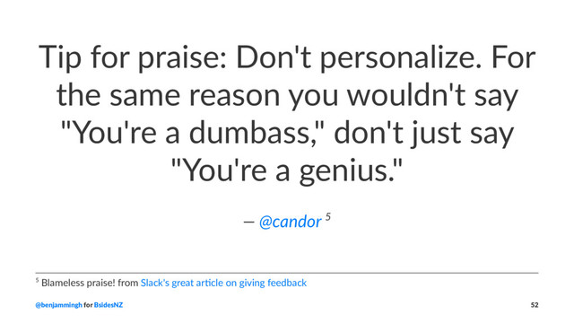 Tip for praise: Don't personalize. For
the same reason you wouldn't say
"You're a dumbass," don't just say
"You're a genius."
— @candor 5
5 Blameless praise! from Slack's great ar5cle on giving feedback
@benjammingh for BsidesNZ 52
