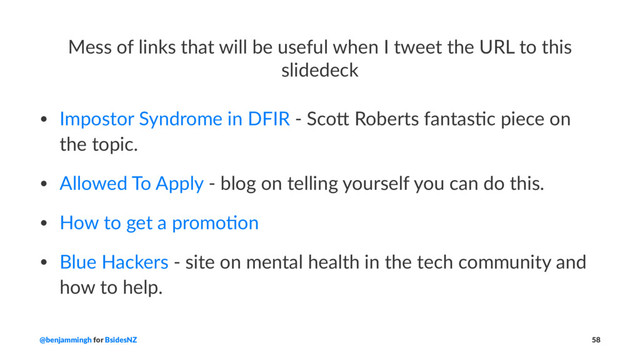 Mess of links that will be useful when I tweet the URL to this
slidedeck
• Impostor Syndrome in DFIR - Sco5 Roberts fantas9c piece on
the topic.
• Allowed To Apply - blog on telling yourself you can do this.
• How to get a promo9on
• Blue Hackers - site on mental health in the tech community and
how to help.
@benjammingh for BsidesNZ 58
