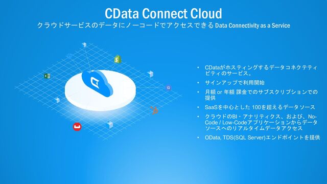 © 2022 CData Software Inc. | www.cdata.com
CData Connect Cloud
クラウドサービスのデータにノーコードでアクセスできる Data Connectivity as a Service
• CDataがホスティングするデータコネクテティ
ビティのサービス。
• サインアップで利用開始
• 月額 or 年額 課金でのサブスクリプションでの
提供
• SaaSを中心とした 100を超えるデータソース
• クラウドのBI・アナリティクス、および、No-
Code / Low-Codeアプリケーションからデータ
ソースへのリアルタイムデータアクセス
• OData, TDS(SQL Server)エンドポイントを提供
