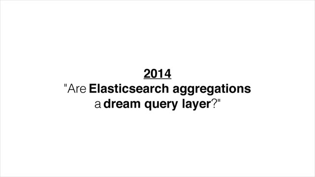 2014!
"Are Elasticsearch aggregations
a dream query layer?"
