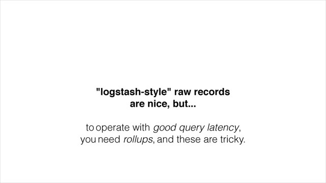 "logstash-style" raw records!
are nice, but...!
!
to operate with good query latency,
you need rollups, and these are tricky.
