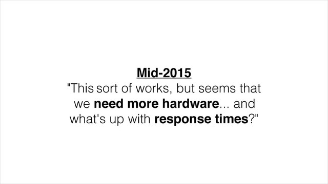Mid-2015!
"This sort of works, but seems that
we need more hardware... and
what's up with response times?"
