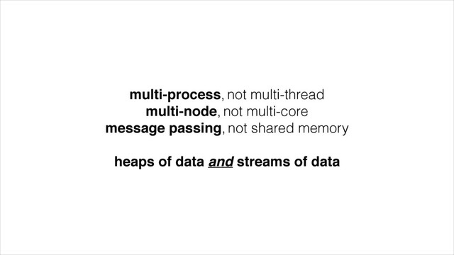 multi-process, not multi-thread
multi-node, not multi-core
message passing, not shared memory
!
heaps of data and streams of data
