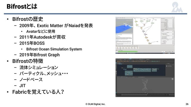 Bifrostとは
• Bifrostの歴史
– 2009年、 Exotic Matter がNaiadを発表
• Avatarなどに使用
– 2011年Autodeskが買収
– 2015年BOSS
• Bifrost Ocean Simulation System
– 2019年Bifrost Graph
• Bifrostの特徴
– 流体シミュレーション
– パーティクル、メッシュ・・・
– ノードベース
– JIT
• Fabricを覚えている人？
© OLM Digital, Inc. 26
