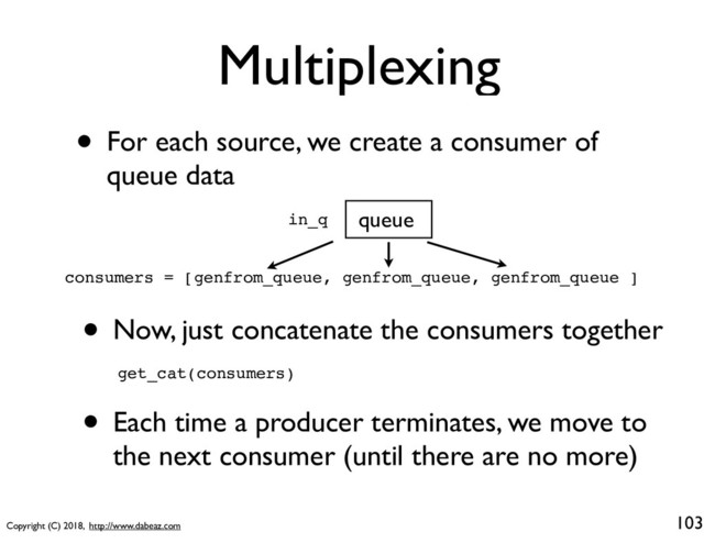 Copyright (C) 2018, http://www.dabeaz.com
Multiplexing
103
queue
• For each source, we create a consumer of
queue data
in_q
consumers = [genfrom_queue, genfrom_queue, genfrom_queue ]
• Now, just concatenate the consumers together
get_cat(consumers)
• Each time a producer terminates, we move to
the next consumer (until there are no more)
