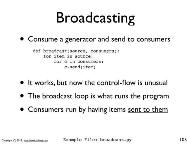 Copyright (C) 2018, http://www.dabeaz.com
Broadcasting
• Consume a generator and send to consumers
105
def broadcast(source, consumers):
for item in source:
for c in consumers:
c.send(item)
• It works, but now the control-ﬂow is unusual
• The broadcast loop is what runs the program
• Consumers run by having items sent to them
Example File: broadcast.py
