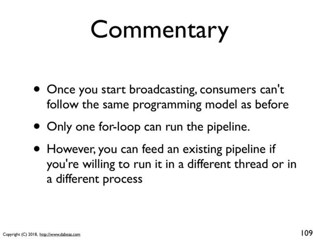 Copyright (C) 2018, http://www.dabeaz.com
Commentary
• Once you start broadcasting, consumers can't
follow the same programming model as before
• Only one for-loop can run the pipeline.
• However, you can feed an existing pipeline if
you're willing to run it in a different thread or in
a different process
109
