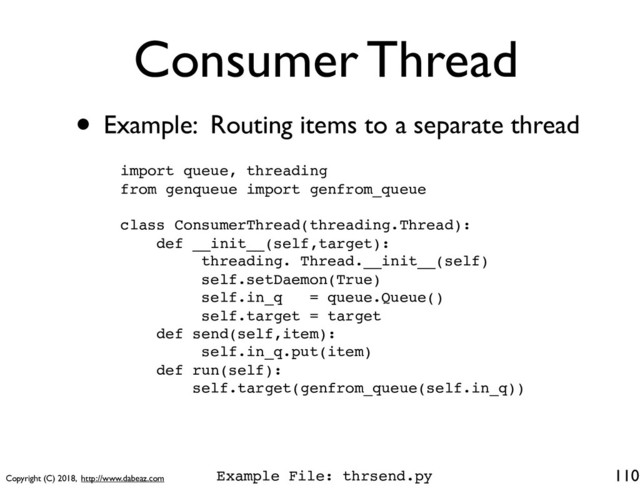 Copyright (C) 2018, http://www.dabeaz.com
Consumer Thread
110
import queue, threading
from genqueue import genfrom_queue
class ConsumerThread(threading.Thread):
def __init__(self,target):
threading. Thread.__init__(self)
self.setDaemon(True)
self.in_q = queue.Queue()
self.target = target
def send(self,item):
self.in_q.put(item)
def run(self):
self.target(genfrom_queue(self.in_q))
• Example: Routing items to a separate thread
Example File: thrsend.py
