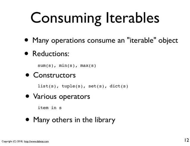 Copyright (C) 2018, http://www.dabeaz.com
Consuming Iterables
• Many operations consume an "iterable" object
• Reductions:
12
sum(s), min(s), max(s)
• Constructors
list(s), tuple(s), set(s), dict(s)
• Various operators
item in s
• Many others in the library
