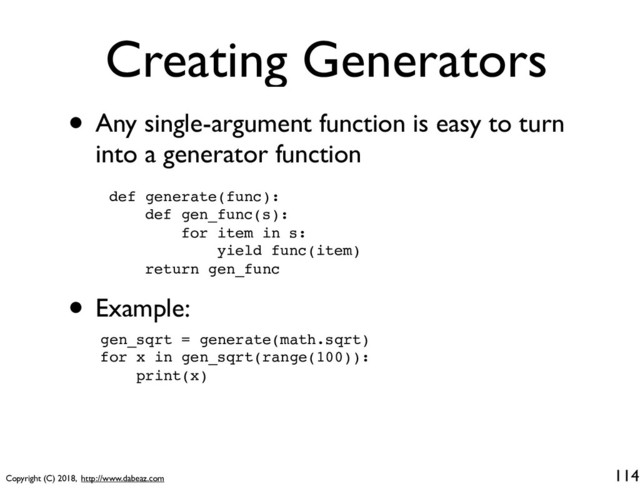 Copyright (C) 2018, http://www.dabeaz.com
Creating Generators
• Any single-argument function is easy to turn
into a generator function
114
def generate(func):
def gen_func(s):
for item in s:
yield func(item)
return gen_func
• Example:
gen_sqrt = generate(math.sqrt)
for x in gen_sqrt(range(100)):
print(x)

