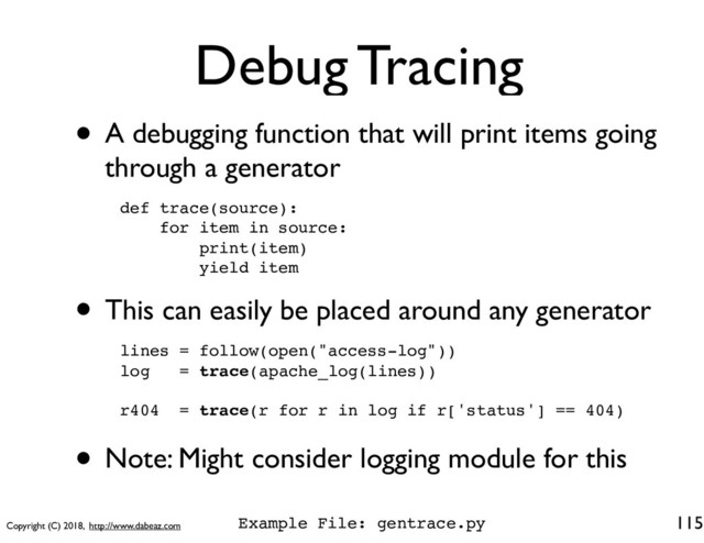 Copyright (C) 2018, http://www.dabeaz.com
Debug Tracing
• A debugging function that will print items going
through a generator
115
def trace(source):
for item in source:
print(item)
yield item
• This can easily be placed around any generator
lines = follow(open("access-log"))
log = trace(apache_log(lines))
r404 = trace(r for r in log if r['status'] == 404)
• Note: Might consider logging module for this
Example File: gentrace.py
