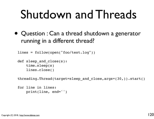 Copyright (C) 2018, http://www.dabeaz.com
Shutdown and Threads
• Question : Can a thread shutdown a generator
running in a different thread?
120
lines = follow(open("foo/test.log"))
def sleep_and_close(s):
time.sleep(s)
lines.close()
threading.Thread(target=sleep_and_close,args=(30,)).start()
for line in lines:
print(line, end='')
