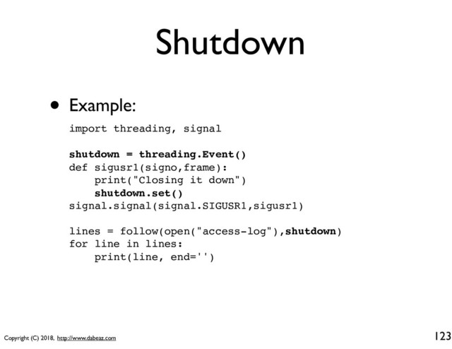 Copyright (C) 2018, http://www.dabeaz.com
Shutdown
• Example:
123
import threading, signal
shutdown = threading.Event()
def sigusr1(signo,frame):
print("Closing it down")
shutdown.set()
signal.signal(signal.SIGUSR1,sigusr1)
lines = follow(open("access-log"),shutdown)
for line in lines:
print(line, end='')
