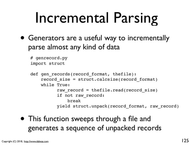 Copyright (C) 2018, http://www.dabeaz.com
Incremental Parsing
• Generators are a useful way to incrementally
parse almost any kind of data
125
# genrecord.py
import struct
def gen_records(record_format, thefile):
record_size = struct.calcsize(record_format)
while True:
raw_record = thefile.read(record_size)
if not raw_record:
break
yield struct.unpack(record_format, raw_record)
• This function sweeps through a ﬁle and
generates a sequence of unpacked records
