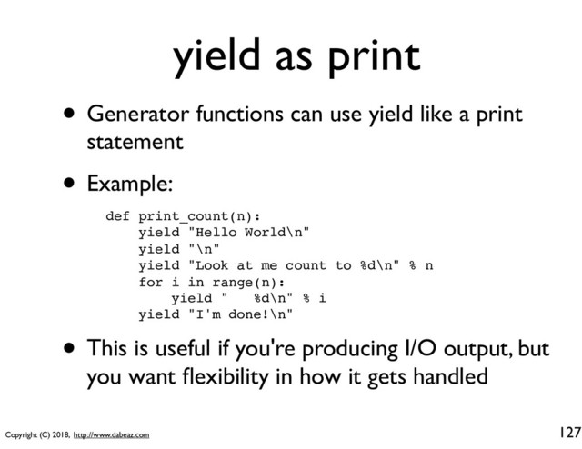 Copyright (C) 2018, http://www.dabeaz.com
yield as print
• Generator functions can use yield like a print
statement
• Example:
127
def print_count(n):
yield "Hello World\n"
yield "\n"
yield "Look at me count to %d\n" % n
for i in range(n):
yield " %d\n" % i
yield "I'm done!\n"
• This is useful if you're producing I/O output, but
you want ﬂexibility in how it gets handled
