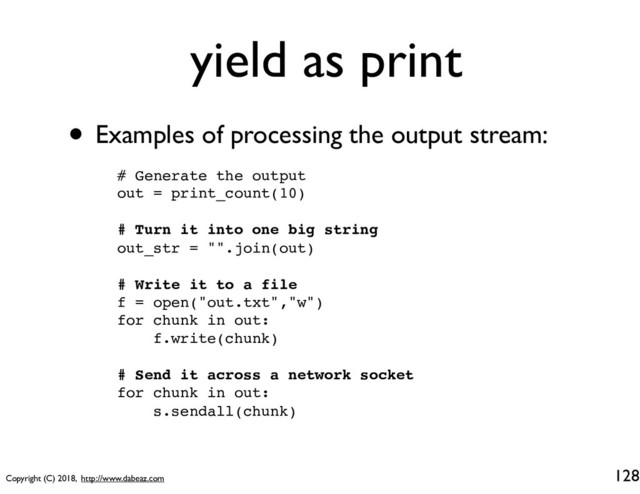 Copyright (C) 2018, http://www.dabeaz.com
yield as print
• Examples of processing the output stream:
128
# Generate the output
out = print_count(10)
# Turn it into one big string
out_str = "".join(out)
# Write it to a file
f = open("out.txt","w")
for chunk in out:
f.write(chunk)
# Send it across a network socket
for chunk in out:
s.sendall(chunk)
