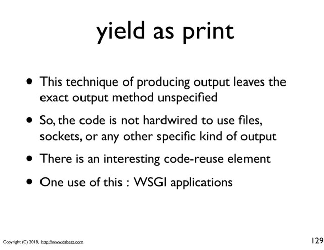 Copyright (C) 2018, http://www.dabeaz.com
yield as print
• This technique of producing output leaves the
exact output method unspeciﬁed
• So, the code is not hardwired to use ﬁles,
sockets, or any other speciﬁc kind of output
• There is an interesting code-reuse element
• One use of this : WSGI applications
129

