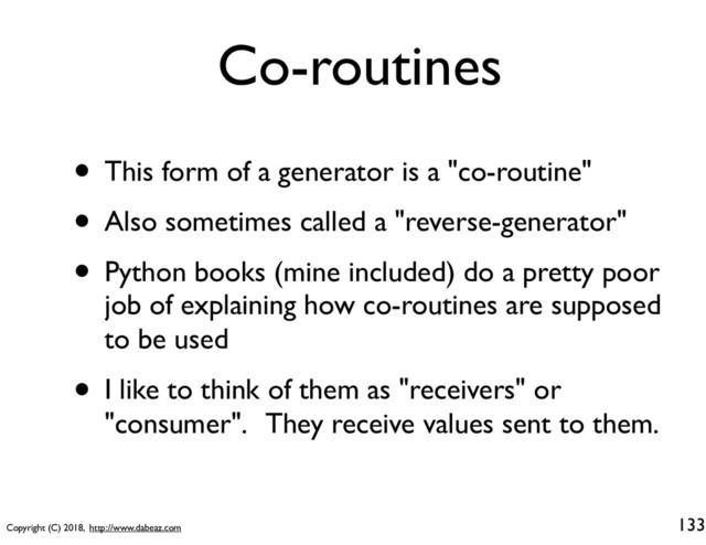Copyright (C) 2018, http://www.dabeaz.com
Co-routines
• This form of a generator is a "co-routine"
• Also sometimes called a "reverse-generator"
• Python books (mine included) do a pretty poor
job of explaining how co-routines are supposed
to be used
• I like to think of them as "receivers" or
"consumer". They receive values sent to them.
133

