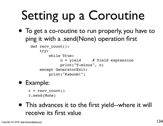 Copyright (C) 2018, http://www.dabeaz.com
Setting up a Coroutine
• To get a co-routine to run properly, you have to
ping it with a .send(None) operation ﬁrst
134
def recv_count():
try:
while True:
n = yield # Yield expression
print("T-minus", n)
except GeneratorExit:
print("Kaboom!")
• Example:
r = recv_count()
r.send(None)
• This advances it to the ﬁrst yield--where it will
receive its ﬁrst value
