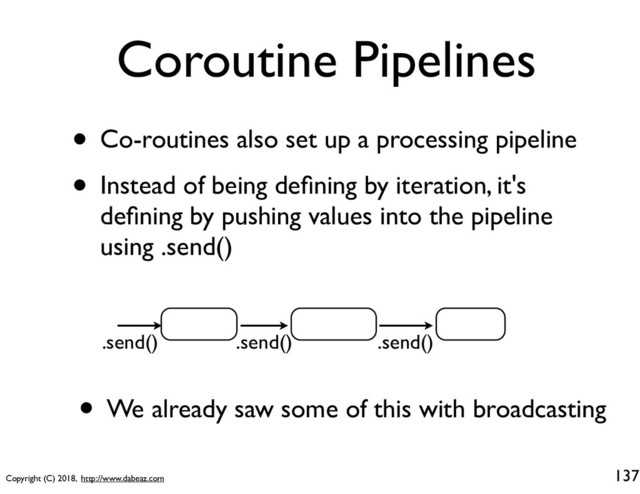 Copyright (C) 2018, http://www.dabeaz.com
Coroutine Pipelines
• Co-routines also set up a processing pipeline
• Instead of being deﬁning by iteration, it's
deﬁning by pushing values into the pipeline
using .send()
137
.send() .send() .send()
• We already saw some of this with broadcasting
