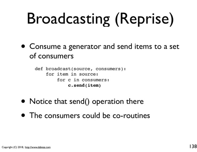 Copyright (C) 2018, http://www.dabeaz.com
Broadcasting (Reprise)
• Consume a generator and send items to a set
of consumers
138
def broadcast(source, consumers):
for item in source:
for c in consumers:
c.send(item)
• Notice that send() operation there
• The consumers could be co-routines
