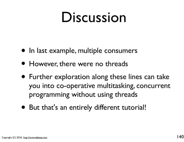 Copyright (C) 2018, http://www.dabeaz.com
Discussion
• In last example, multiple consumers
• However, there were no threads
• Further exploration along these lines can take
you into co-operative multitasking, concurrent
programming without using threads
• But that's an entirely different tutorial!
140

