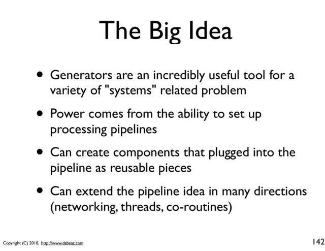 Copyright (C) 2018, http://www.dabeaz.com
The Big Idea
• Generators are an incredibly useful tool for a
variety of "systems" related problem
• Power comes from the ability to set up
processing pipelines
• Can create components that plugged into the
pipeline as reusable pieces
• Can extend the pipeline idea in many directions
(networking, threads, co-routines)
142
