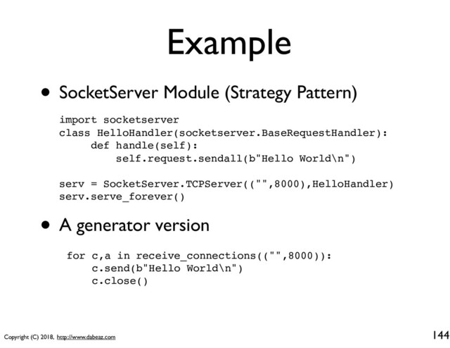 Copyright (C) 2018, http://www.dabeaz.com
Example
144
import socketserver
class HelloHandler(socketserver.BaseRequestHandler):
def handle(self):
self.request.sendall(b"Hello World\n")
serv = SocketServer.TCPServer(("",8000),HelloHandler)
serv.serve_forever()
• SocketServer Module (Strategy Pattern)
• A generator version
for c,a in receive_connections(("",8000)):
c.send(b"Hello World\n")
c.close()
