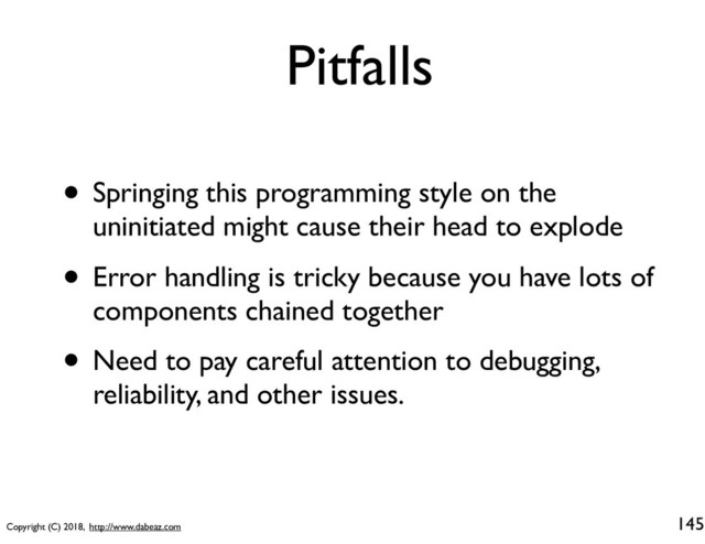 Copyright (C) 2018, http://www.dabeaz.com
Pitfalls
145
• Springing this programming style on the
uninitiated might cause their head to explode
• Error handling is tricky because you have lots of
components chained together
• Need to pay careful attention to debugging,
reliability, and other issues.
