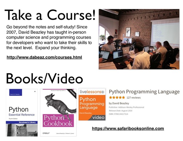 Go beyond the notes and self-study! Since
2007, David Beazley has taught in-person
computer science and programming courses
for developers who want to take their skills to
the next level. Expand your thinking.
http://www.dabeaz.com/courses.html
Books/Video
https://www.safaribooksonline.com
Take a Course!
