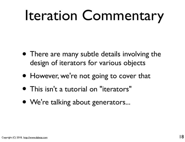 Copyright (C) 2018, http://www.dabeaz.com
Iteration Commentary
• There are many subtle details involving the
design of iterators for various objects
• However, we're not going to cover that
• This isn't a tutorial on "iterators"
• We're talking about generators...
18
