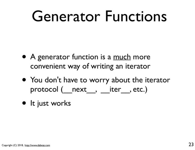 Copyright (C) 2018, http://www.dabeaz.com
Generator Functions
• A generator function is a much more
convenient way of writing an iterator
• You don't have to worry about the iterator
protocol (__next__, __iter__, etc.)
• It just works
23
