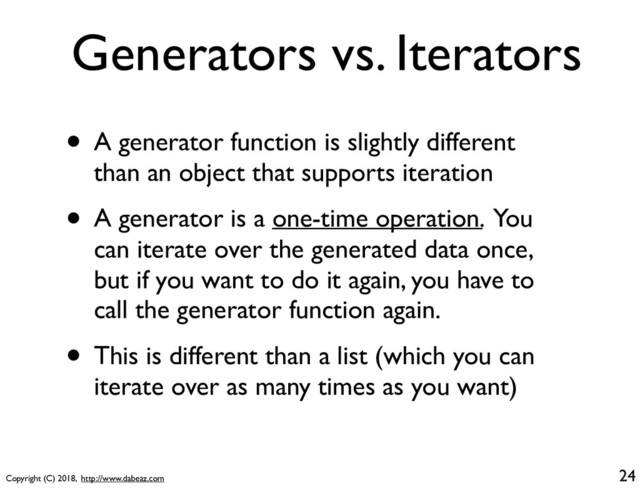 Copyright (C) 2018, http://www.dabeaz.com
Generators vs. Iterators
• A generator function is slightly different
than an object that supports iteration
• A generator is a one-time operation. You
can iterate over the generated data once,
but if you want to do it again, you have to
call the generator function again.
• This is different than a list (which you can
iterate over as many times as you want)
24
