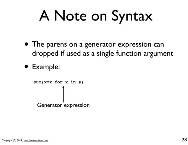 Copyright (C) 2018, http://www.dabeaz.com
A Note on Syntax
• The parens on a generator expression can
dropped if used as a single function argument
• Example:
sum(x*x for x in s)
28
Generator expression
