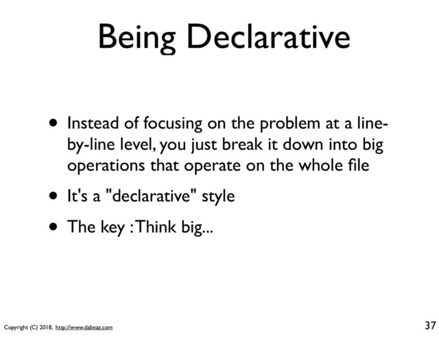 Copyright (C) 2018, http://www.dabeaz.com
Being Declarative
• Instead of focusing on the problem at a line-
by-line level, you just break it down into big
operations that operate on the whole ﬁle
• It's a "declarative" style
• The key : Think big...
37
