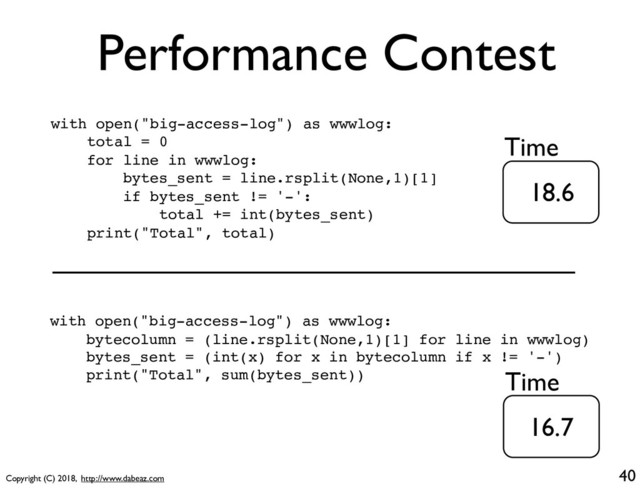 Copyright (C) 2018, http://www.dabeaz.com
Performance Contest
40
with open("big-access-log") as wwwlog:
total = 0
for line in wwwlog:
bytes_sent = line.rsplit(None,1)[1]
if bytes_sent != '-':
total += int(bytes_sent)
print("Total", total)
with open("big-access-log") as wwwlog:
bytecolumn = (line.rsplit(None,1)[1] for line in wwwlog)
bytes_sent = (int(x) for x in bytecolumn if x != '-')
print("Total", sum(bytes_sent))
18.6
16.7
Time
Time

