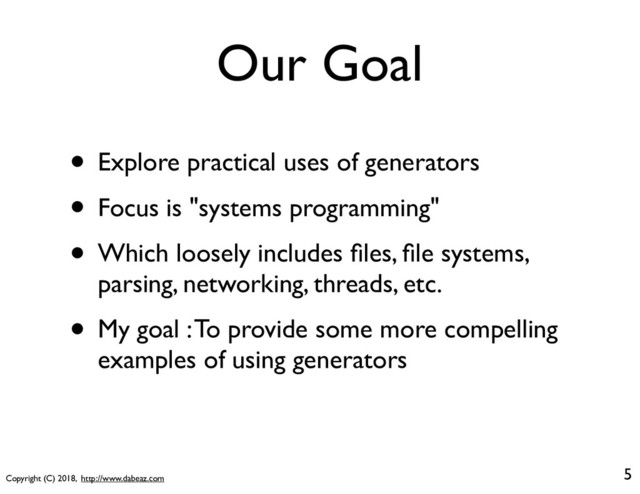 Copyright (C) 2018, http://www.dabeaz.com
Our Goal
5
• Explore practical uses of generators
• Focus is "systems programming"
• Which loosely includes ﬁles, ﬁle systems,
parsing, networking, threads, etc.
• My goal : To provide some more compelling
examples of using generators
