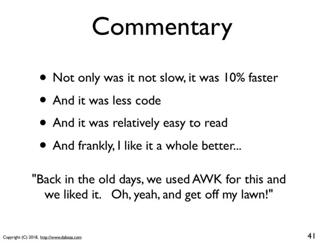 Copyright (C) 2018, http://www.dabeaz.com
Commentary
• Not only was it not slow, it was 10% faster
• And it was less code
• And it was relatively easy to read
• And frankly, I like it a whole better...
41
"Back in the old days, we used AWK for this and
we liked it. Oh, yeah, and get off my lawn!"
