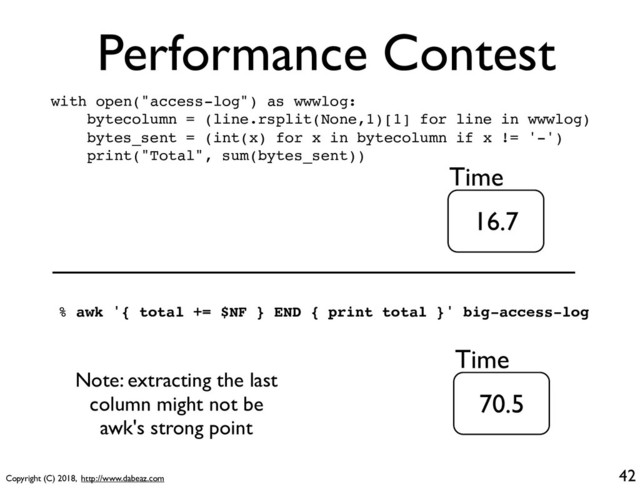 Copyright (C) 2018, http://www.dabeaz.com
Performance Contest
42
with open("access-log") as wwwlog:
bytecolumn = (line.rsplit(None,1)[1] for line in wwwlog)
bytes_sent = (int(x) for x in bytecolumn if x != '-')
print("Total", sum(bytes_sent))
16.7
Time
% awk '{ total += $NF } END { print total }' big-access-log
70.5
Time
Note: extracting the last
column might not be
awk's strong point
