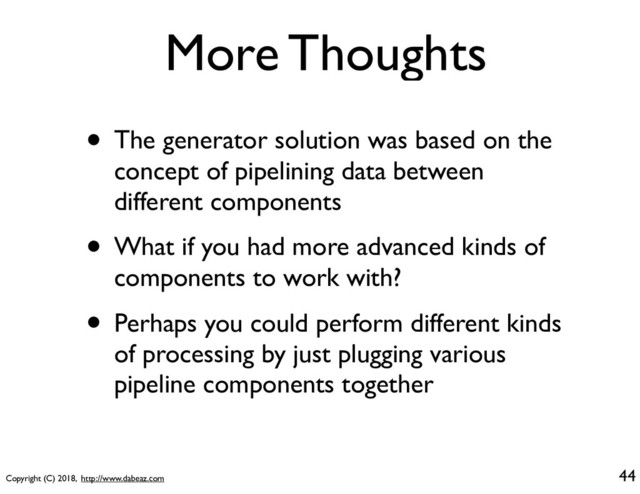 Copyright (C) 2018, http://www.dabeaz.com
More Thoughts
• The generator solution was based on the
concept of pipelining data between
different components
• What if you had more advanced kinds of
components to work with?
• Perhaps you could perform different kinds
of processing by just plugging various
pipeline components together
44

