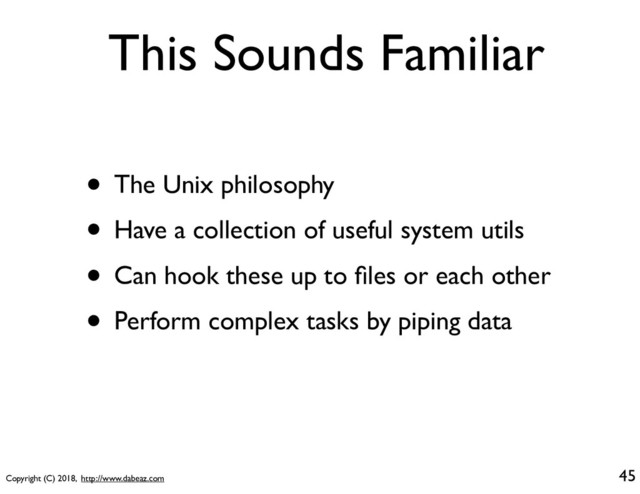 Copyright (C) 2018, http://www.dabeaz.com
This Sounds Familiar
• The Unix philosophy
• Have a collection of useful system utils
• Can hook these up to ﬁles or each other
• Perform complex tasks by piping data
45
