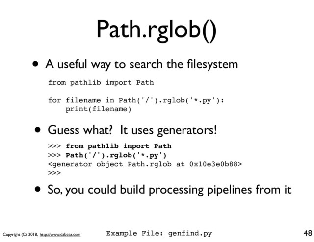 Copyright (C) 2018, http://www.dabeaz.com
Path.rglob()
48
from pathlib import Path
for filename in Path('/').rglob('*.py'):
print(filename)
• A useful way to search the ﬁlesystem
• Guess what? It uses generators!
>>> from pathlib import Path
>>> Path('/').rglob('*.py')

>>>
• So, you could build processing pipelines from it
Example File: genfind.py
